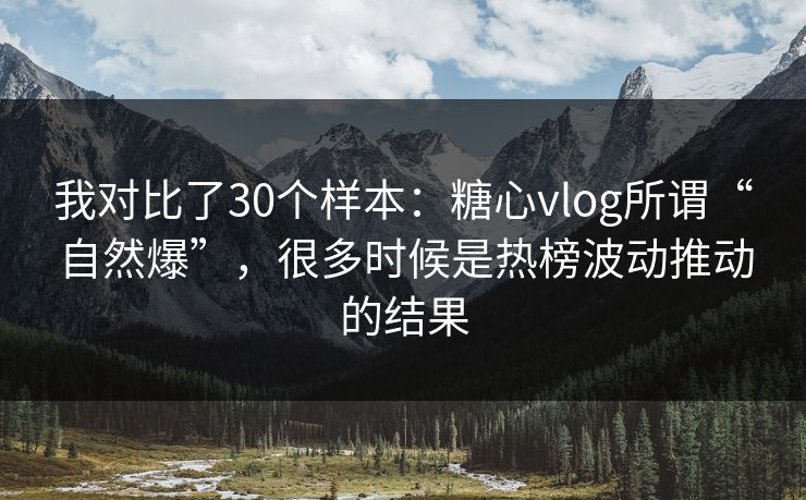 我对比了30个样本：糖心vlog所谓“自然爆”，很多时候是热榜波动推动的结果